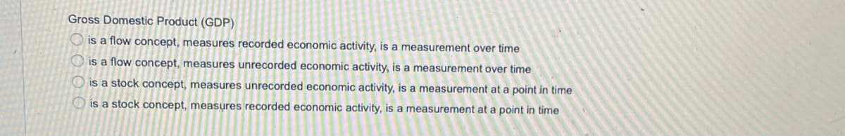 Gross Domestic Product (GDP)
O is a flow concept, measures recorded economic activity, is a measurement over time
O is a flow concept, measures unrecorded economic activity, is a measurement over time
O is a stock concept, measures unrecorded economic activity, is a measurement at a point in time
O is a stock concept, measures recorded economic activity, is a measurement at a point in time
