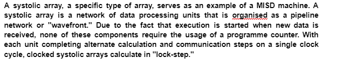 A systolic array, a specific type of array, serves as an example of a MISD machine. A
systolic array is a network of data processing units that is organised as a pipeline
network or "wavefront." Due to the fact that execution is started when new data is
received, none of these components require the usage of a programme counter. With
each unit completing alternate calculation and communication steps on a single clock
cycle, clocked systolic arrays calculate in "lock-step."