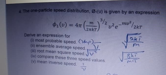 4. The one-particle speed distribution, Ø₁(u) is given by an expression
=4π (KT)
₁(v) = 4π
(υ)
m
3/2
v²e-mu²/2kT
2k7
Derive an expression for
(i) most probable speed. (mp)
(iii) root mean square speed.
(ii) ensemble average speed.
(v) mean inverse speed.
(iv) compare these three speed values.
8kT
MIT
V