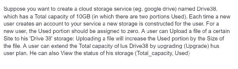 Suppose you want to create a cloud storage service (eg. google drive) named Drive38,
which has a Total capacity of 10GB (in which there are two portions Used). Each time a new
user creates an account to your service a new storage is constructed for the user. For a
new user, the Used portion should be assigned to zero. A user can Upload a file of a certain
Site to his 'Drive 38' storage: Uploading a file will increase the Used portion by the Size of
the file. A user can extend the Total capacity of lus Drive38 by upgrading (Upgrade) hus
user plan. He can also View the status of his storage (Total_capacity, Used)
