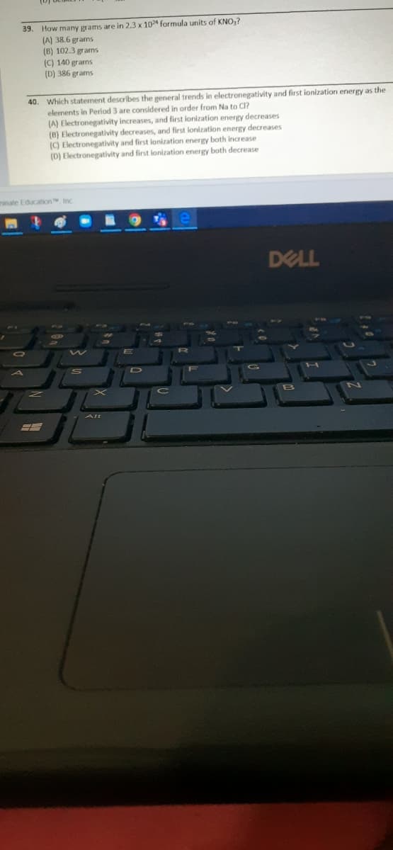 How many grams are in 2.3 x 10 formula units of KNO,?
(A) 38.6 grams
(B) 102.3 grarns
(C) 140 grams
(D) 386 grams
39.
40. Which statement describes the general trends in electronegativity and first ionization energy as the
elements in Period 3 are considered in order from Na to Cl?
(A) Electronegativity increases, and first ionization energy decreases
(B) Electronegativity decreases, and first lonization energy decreases
() Electronegativity and first ionization energy both increase
(D) Electronegativity and first lonization energy both decrease
ninate Education Inc
DELL
