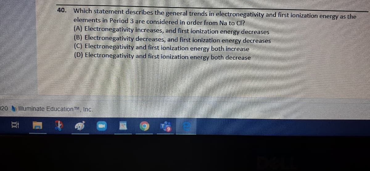 40.
Which statement describes the general trends in electronegativity and first ionization energy as the
elements in Period 3 are considered in order from Na to Cl?
(A) Electronegativity increases, and first ionization energy decreases
(B) Electronegativity decreases, and first ionization energy decreases
(C) Electronegativity and first ionization energy both increase
(D) Electronegativity and first ionization energy both decrease
20 N lluminate Education™M Inc.
近
