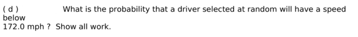 (d )
below
What is the probability that a driver selected at random will have a speed
172.0 mph ? Show all work.
