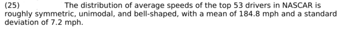 (25)
roughly symmetric, unimodal, and bell-shaped, with a mean of 184.8 mph and a standard
deviation of 7.2 mph.
The distribution of average speeds of the top 53 drivers in NASCAR is
