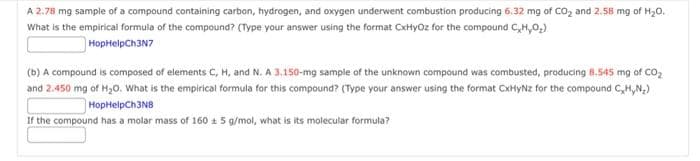 A 2.78 mg sample of a compound containing carbon, hydrogen, and oxygen underwent combustion producing 6.32 mg of CO₂ and 2.58 mg of H₂O.
What is the empirical formula of the compound? (Type your answer using the format CxHyOz for the compound C,H,O₂)
HopHelpCh3N7
(b) A compound is composed of elements C, H, and N. A 3.150-mg sample of the unknown compound was combusted, producing 8.545 mg of CO₂
and 2.450 mg of H₂O. What is the empirical formula for this compound? (Type your answer using the format CxHyNz for the compound C,H,N₂)
HopHelpCh3N8
If the compound has a molar mass of 160 ± 5 g/mol, what is its molecular formula?