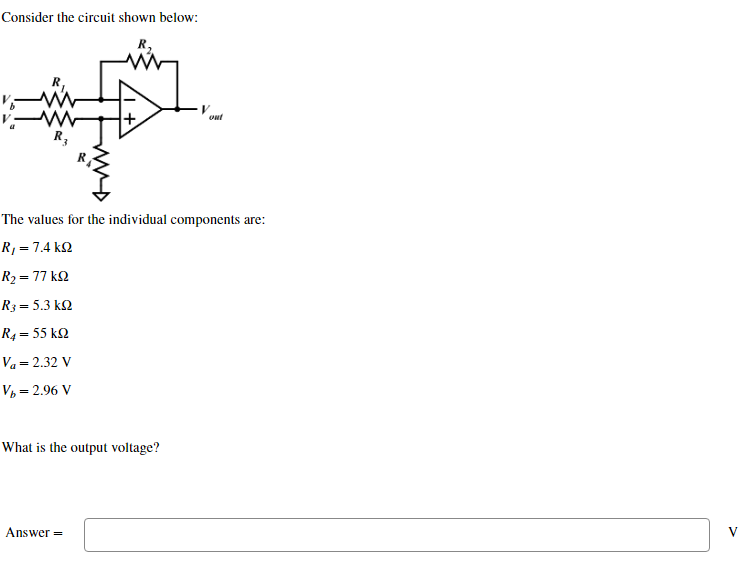 Consider the circuit shown below:
R₂
R3
The values for the individual components are:
R₁ = 7.4kQ2
Ry = 77 kΩ
R; = 5.3 ΚΩ
R4 = 55 ΚΩ
Va = 2.32 V
V₂ = 2.96 V
What is the output voltage?
V
out
Answer=