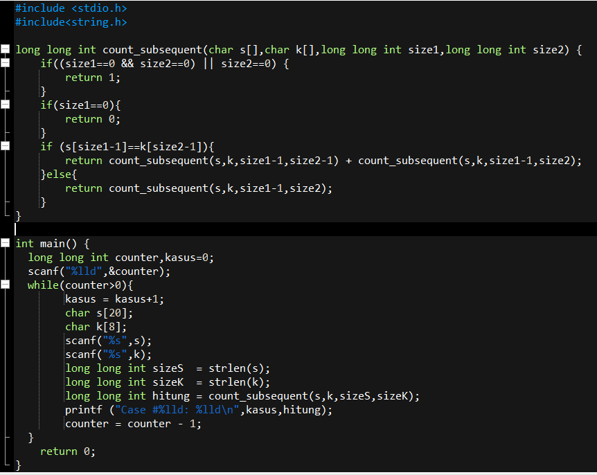 #include <stdio.h>
#include<string.h>
long long int count_subsequent(char s[],char k[],long long int size1,long long int size2) {
if((size1==0 && size2==0) || size2==0) {
return 1;
if(size1==0){
return 0;
}
if (s[size1-1]==k[size2-1]){
return count_subsequent(s,k,size1-1,size2-1) + count_subsequent(s,k,size1-1,size2);
}else{
return count_subsequent(s,k,size1-1,size2);
}
}
int main() {
long long int counter, kasus=0;
scanf("%lld",&counter);
while(counter>0){
kasus = kasus+1;
char s[20];
char k[8];
scanf("%s",s);
scanf("%s",k);
long long int sizes = strlen(s);
long long int sizek = strlen(k);
long long int hitung = count_subsequent(s,k,sizes, sizek);
printf ("Case #%1ld: %lld\n", kasus, hitung);
counter = counter - 1;
11
}
return 0;
}
