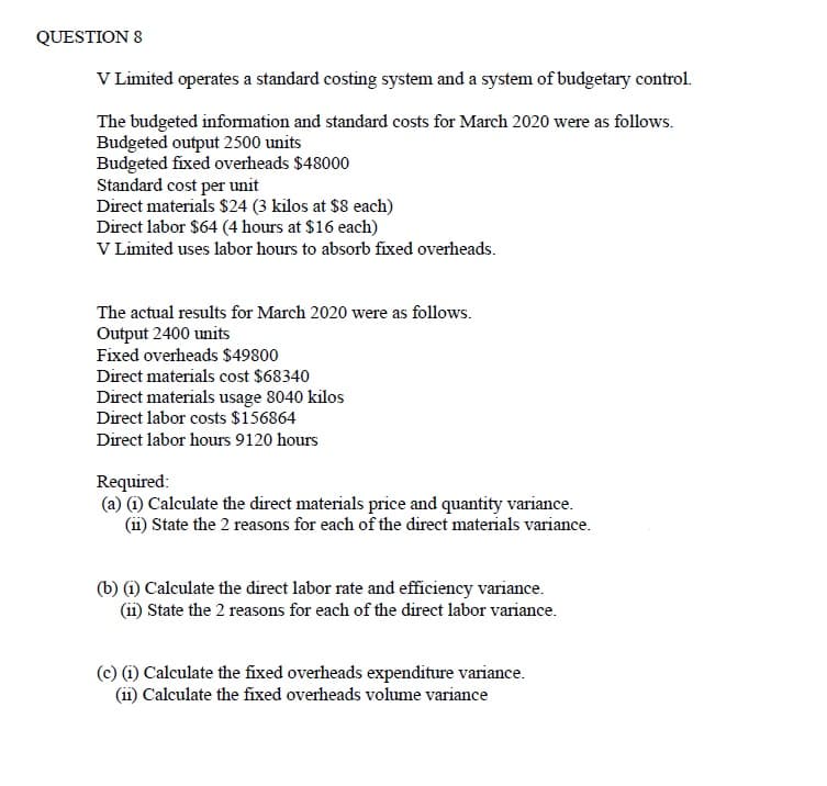 QUESTION 8
V Limited operates a standard costing system and a system of budgetary control.
The budgeted information and standard costs for March 2020 were as follows.
Budgeted output 2500 units
Budgeted fixed overheads $48000
Standard cost per unit
Direct materials $24 (3 kilos at $8 each)
Direct labor $64 (4 hours at $16 each)
V Limited uses labor hours to absorb fixed overheads.
The actual results for March 2020 were as follows.
Output 2400 units
Fixed overheads $49800
Direct materials cost $68340
Direct materials usage 8040 kilos
Direct labor costs $156864
Direct labor hours 9120 hours
Required:
(a) (i) Calculate the direct materials price and quantity variance.
(ii) State the 2 reasons for each of the direct materials variance.
(b) 1) Calculate the direct labor rate and efficiency variance.
(ii) State the 2 reasons for each of the direct labor variance.
(c) (i) Calculate the fixed overheads expenditure variance.
(ii) Calculate the fixed overheads volume variance
