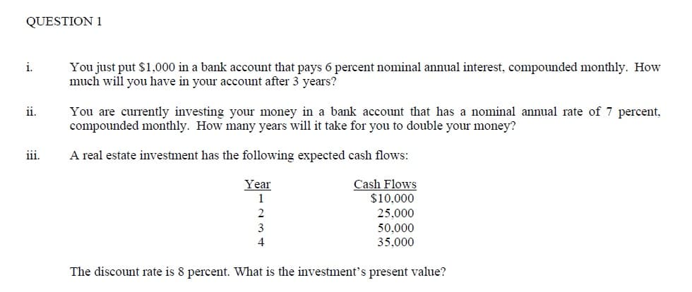 QUESTION 1
i.
You just put $1,000 in a bank account that pays 6 percent nominal annual interest, compounded monthly. How
much will you have in your account after 3 years?
ii.
You are currently investing your money in a bank account that has a nominal annual rate of 7 percent,
compounded monthly. How many years will it take for you to double your money?
iii.
A real estate investment has the following expected cash flows:
Cash Flows
$10,000
Year
1
25,000
3
50,000
35,000
The discount rate is 8 percent. What is the investment's present value?
