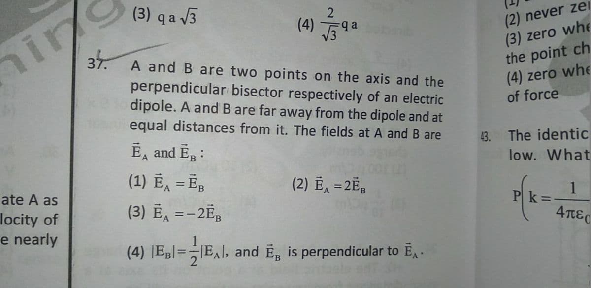 hin
37.
(3) q a 3
(2) never zer
(3) zero whe
the point ch
(4) zero whe
of force
2
(4) 9a
A and B are two points on the axis and the
perpendicular bisector respectively of an electric
dipole. A and B are far away from the dipole and at
equal distances from it. The fields at A and B are
E, and E, :
43. The identic
low. What
(1) Ē, = Ē,
(3) Ē, =-2E;
(2) Ē, =2Ē;
%3D
late A as
locity of
e nearly
%3D
1
Pk =
4πες
(4) JEg|=EAl, and E, is perpendicular to E .
1
|EAl, and E is perpendicular to EA .
=:
