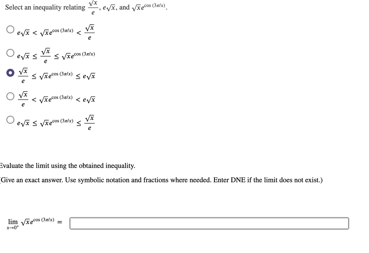 Select an inequality relating
Vx
evx, and vxecos (3z/x).
e
evx < Vxecos (37/x)
e
< Vxecos (37/x)
e
< Vze cos (37/x)
е
< Vxecos (37/x)
< evã
е
evi < Vxecos (37/x)
Evaluate the limit using the obtained inequality.
Give an exact answer. Use symbolic notation and fractions where needed. Enter DNE if the limit does not exist.)
lim vxecos (3z/x)
x→0+
