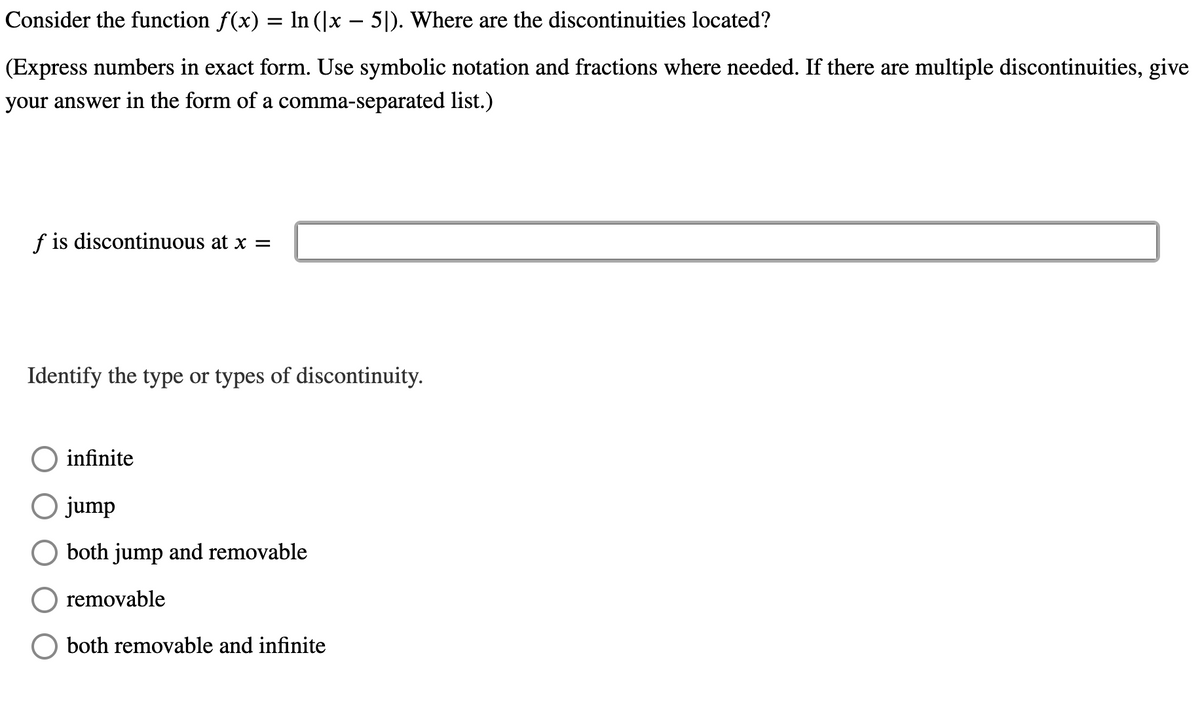 Consider the function f(x) = In (|x – 5|). Where are the discontinuities located?
(Express numbers in exact form. Use symbolic notation and fractions where needed. If there are multiple discontinuities, give
your answer in the form of a comma-separated list.)
f is discontinuous at x =
Identify the type or types of discontinuity.
infinite
jump
both jump and removable
removable
both removable and infinite
