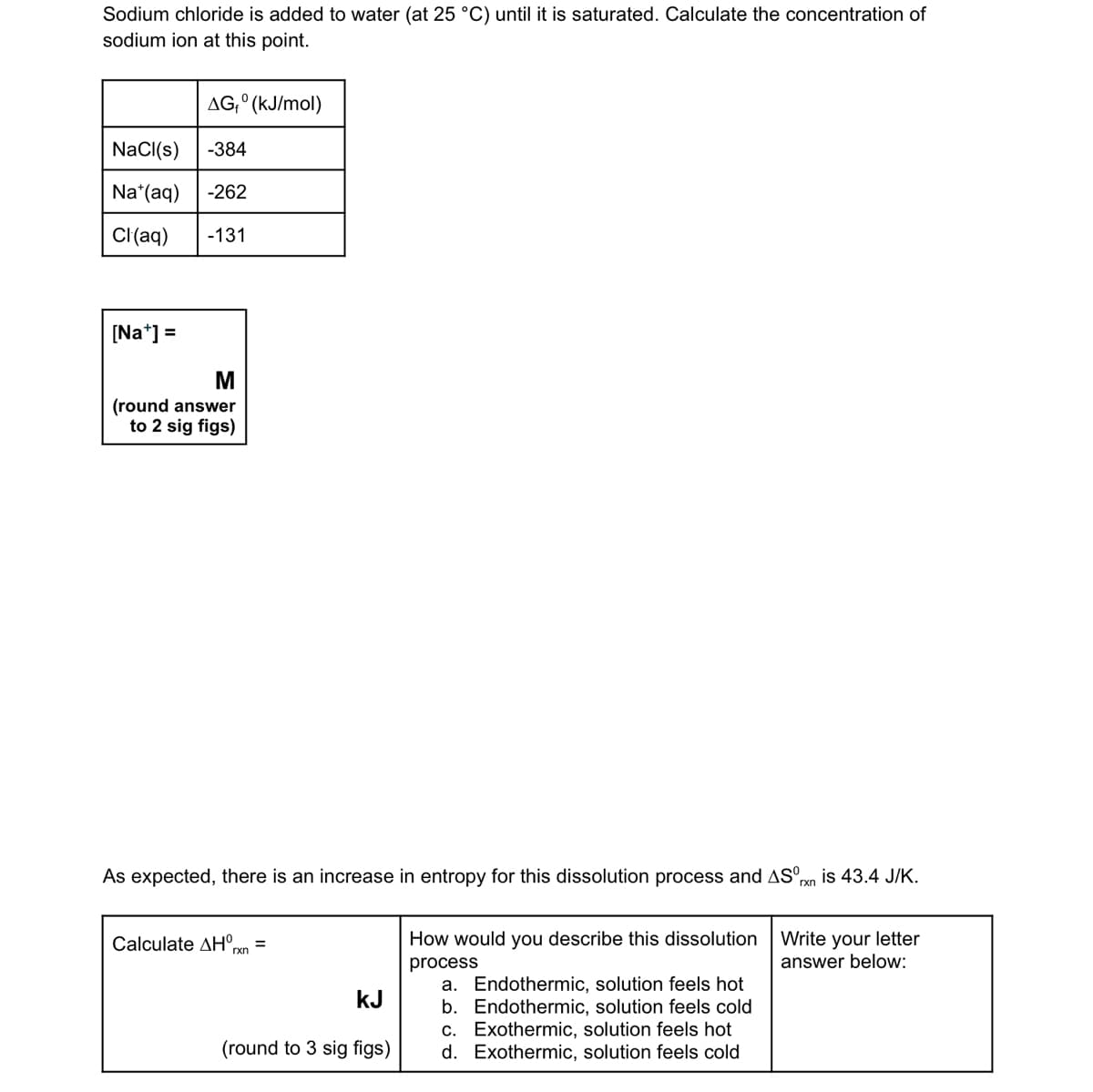 **Sodium Chloride Dissolution and Thermodynamic Analysis**

**Introduction:**
Sodium chloride is added to water (at 25 °C) until it reaches saturation. This section outlines how to calculate the concentration of sodium ions at the saturation point using Gibbs free energy values and additional thermodynamic information.

**Data Provided:**

| Substance | ΔGᶿ (kJ/mol) |
|-----------|--------------|
| NaCl(s)   | -384         |
| Na⁺(aq)   | -262         |
| Cl⁻(aq)   | -131         |

**Calculation of Sodium Ion Concentration [Na⁺]:**
\[ \text{[Na⁺]} = \ \text{M (round answer to 2 sig figs)} \]

**Thermodynamic Considerations:**
As expected, there is an increase in entropy (ΔSᶿ_rxn = 43.4 J/K) for the sodium chloride dissolution process.

**Calculating Enthalpy Change (ΔH⁰_rxn):**

\[ \Delta H^0_{rxn} = \ \text{kJ (round to 3 sig figs)} \]

**Description of Dissolution Process:**
Select one of the following options to describe the dissolution process:
a. Endothermic, solution feels hot
b. Endothermic, solution feels cold
c. Exothermic, solution feels hot
d. Exothermic, solution feels cold

**Write your letter answer below:**

---

This section helps in understanding how the dissolution of sodium chloride involves changes in Gibbs free energy, entropy, and enthalpy and how these factors determine the characteristics of the process.