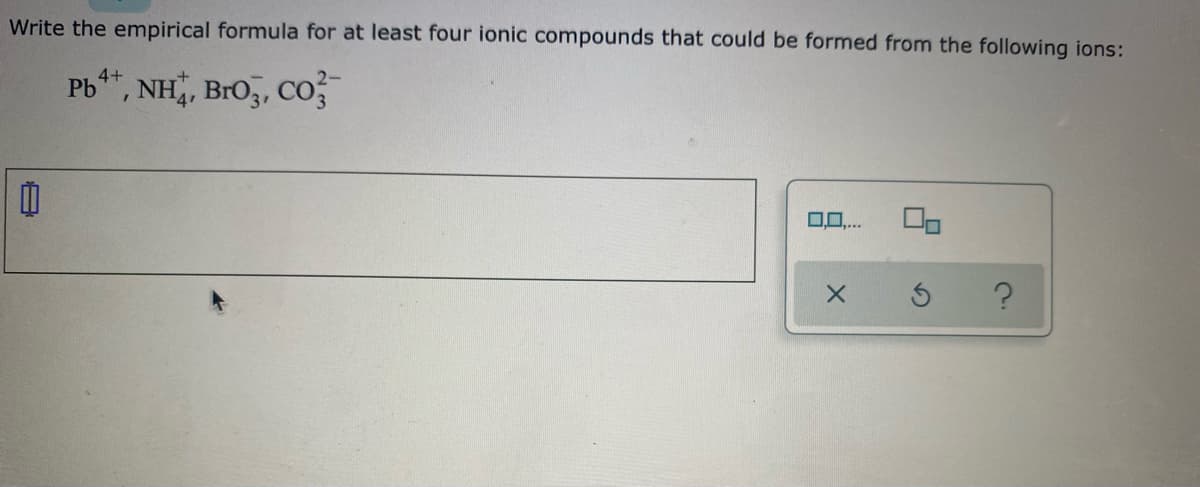 Write the empirical formula for at least four ionic compounds that could be formed from the following ions:
Pb*", NH, Bro,, Co
4+
2-
