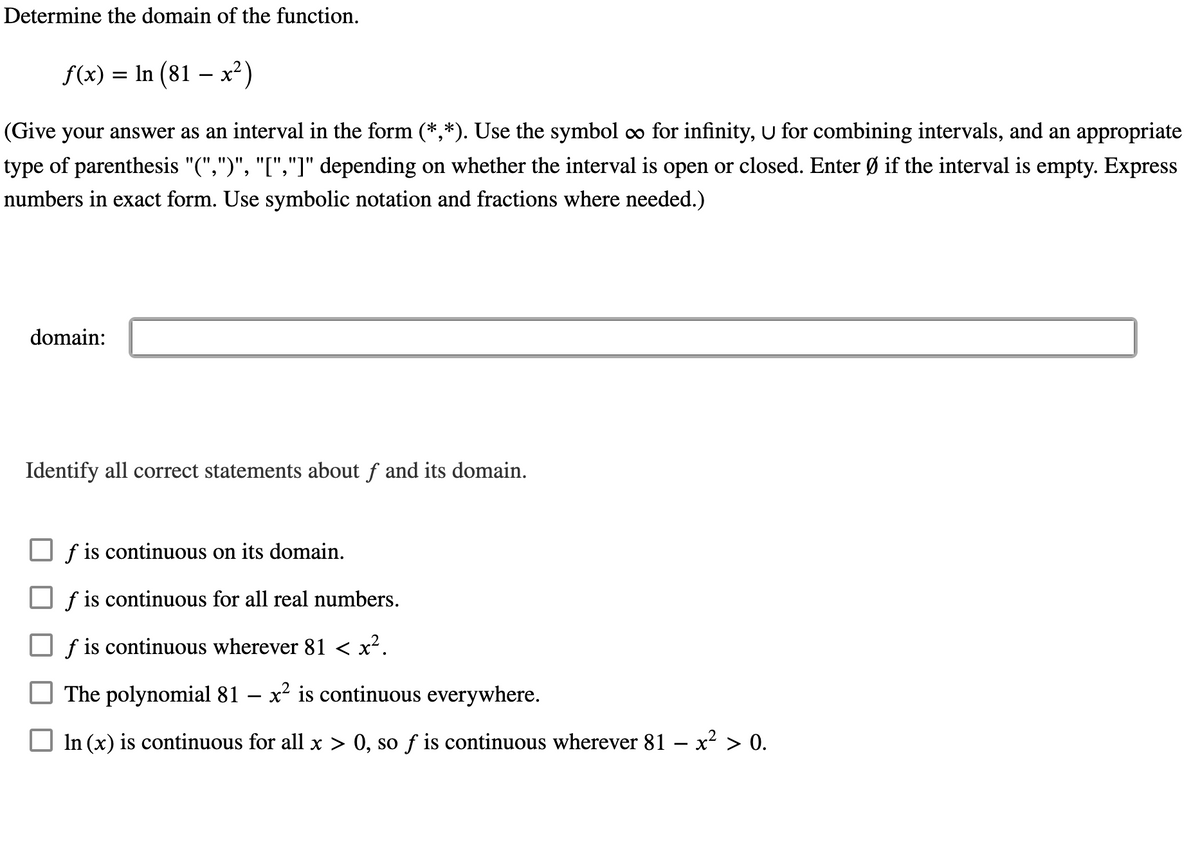 Determine the domain of the function.
f(x) = In (81 – x²)
%3D
(Give your answer as an interval in the form (*,*). Use the symbol o for infinity, U for combining intervals, and an appropriate
type of parenthesis "(",")", "[","]" depending on whether the interval is open or closed. Enter Ø if the interval is empty. Express
numbers in exact form. Use symbolic notation and fractions where needed.)
domain:
Identify all correct statements about f and its domain.
f is continuous on its domain.
f is continuous for all real numbers.
f is continuous wherever 81 < x?.
The polynomial 81 – x² is continuous everywhere.
In (x) is continuous for all x > 0, so ƒ is continuous wherever 81 – x? > 0.
