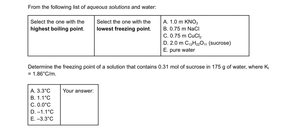 ### Study of Aqueous Solutions and Freezing Point Determination

#### 1. Boiling Point and Freezing Point of Aqueous Solutions

From the following list of **aqueous solutions and water**:

- **Select the one with the highest boiling point.**
- **Select the one with the lowest freezing point.**

| Aqueous Solutions     | Options             |
|-----------|--------------------|
| **A**     | 1.0 m KNO₃         |
| **B**     | 0.75 m NaCl        |
| **C**     | 0.75 m CuCl₂       |
| **D**     | 2.0 m C₁₂H₂₂O₁₁ (sucrose) |
| **E**     | pure water         |

#### 2. Calculation of Freezing Point Depression

Determine the freezing point of a solution that contains 0.31 mol of sucrose in 175 g of water. The freezing point depression constant \( K_f \) is 1.86°C/m.

Options for freezing point:
- **A. 3.3°C**
- **B. 1.1°C**
- **C. 0.0°C**
- **D. –1.1°C**
- **E. –3.3°C**

**Your answer: [ ]

In the solution provided, the freezing point depression (\( \Delta T_f \)) can be calculated using the formula:
\[ \Delta T_f = K_f \times m \]
where \( m \) is the molality of the solution.

#### Explanation Diagrams and Graphs

There are no specific diagrams or graphs provided in this question. The problems focus on understanding colligative properties and calculating the freezing point depression for a given molal concentration.

This educational content is designed to enhance the understanding of colligative properties of solutions, particularly boiling point elevation and freezing point depression, which are fundamental concepts in physical chemistry.