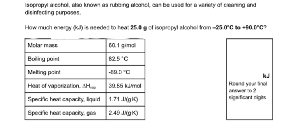 Isopropyl alcohol, also known as rubbing alcohol, can be used for a variety of cleaning and
disinfecting purposes.
How much energy (kJ) is needed to heat 25.0 g of isopropyl alcohol from -25.0°C to +90.0°C?
Molar mass
60.1 g/mol
Boiling point
82.5 °C
Melting point
-89.0 °C
kJ
Heat of vaporization, AHvap
39.85 kJ/mol
Round your final
answer to 2
Specific heat capacity, liquid
1.71 J/(g K)
significant digits.
Specific heat capacity, gas
2.49 J/(g K)