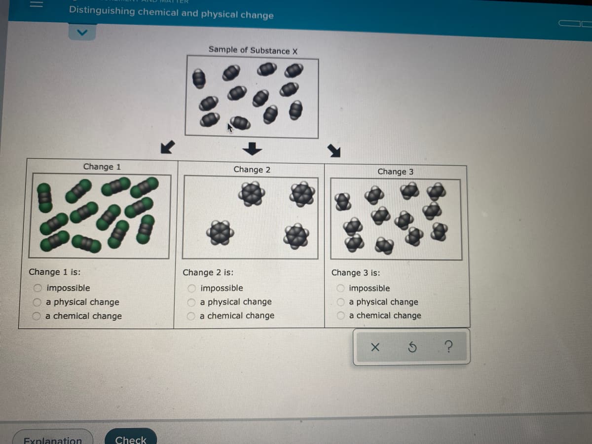 Distinguishing chemical and physical change
Sample of Substance X
Change 1
Change 2
Change 3
Change 1 is:
Change 2 is:
Change 3 is:
O impossible
O a physical change
O a chemical change
O impossible
O impossible
O a physical change
O a chemical change
a physical change
a chemical change
Explanation
Check
||
