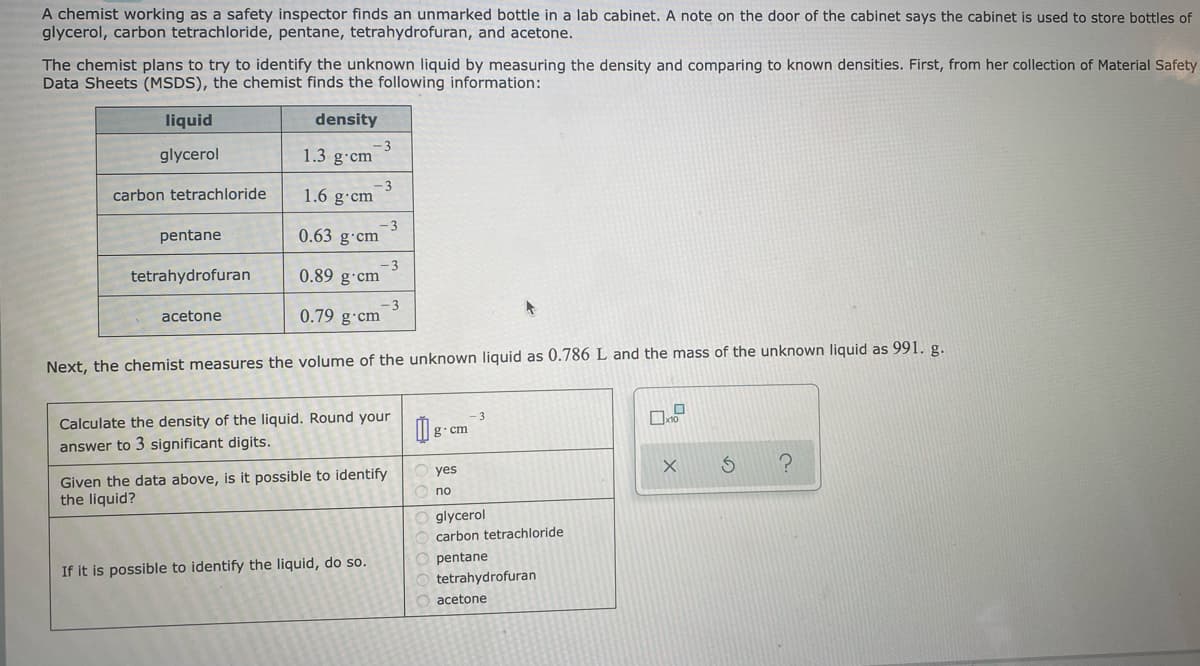 A chemist working as a safety inspector finds an unmarked bottle in a lab cabinet. A note on the door of the cabinet says the cabinet is used to store bottles of
glycerol, carbon tetrachloride, pentane, tetrahydrofuran, and acetone.
The chemist plans to try to identify the unknown liquid by measuring the density and comparing to known densities. First, from her collection of Material Safety
Data Sheets (MSDS), the chemist finds the following information:
liquid
density
glycerol
-3
1.3 g-cm
- 3
1.6 g cm
carbon tetrachloride
-3
0.63 g·cm
pentane
tetrahydrofuran
-3
0.89 g·cm
-3
0.79 g·cm
acetone
Next, the chemist measures the volume of the unknown liquid as 0.786 L and the mass of the unknown liquid as 991. g.
Calculate the density of the liquid. Round your
g. cm
answer to 3 significant digits.
yes
Given the data above, is it possible to identify
the liquid?
no
glycerol
carbon tetrachloride
pentane
If it is possible to identify the liquid, do so.
tetrahydrofuran
acetone
