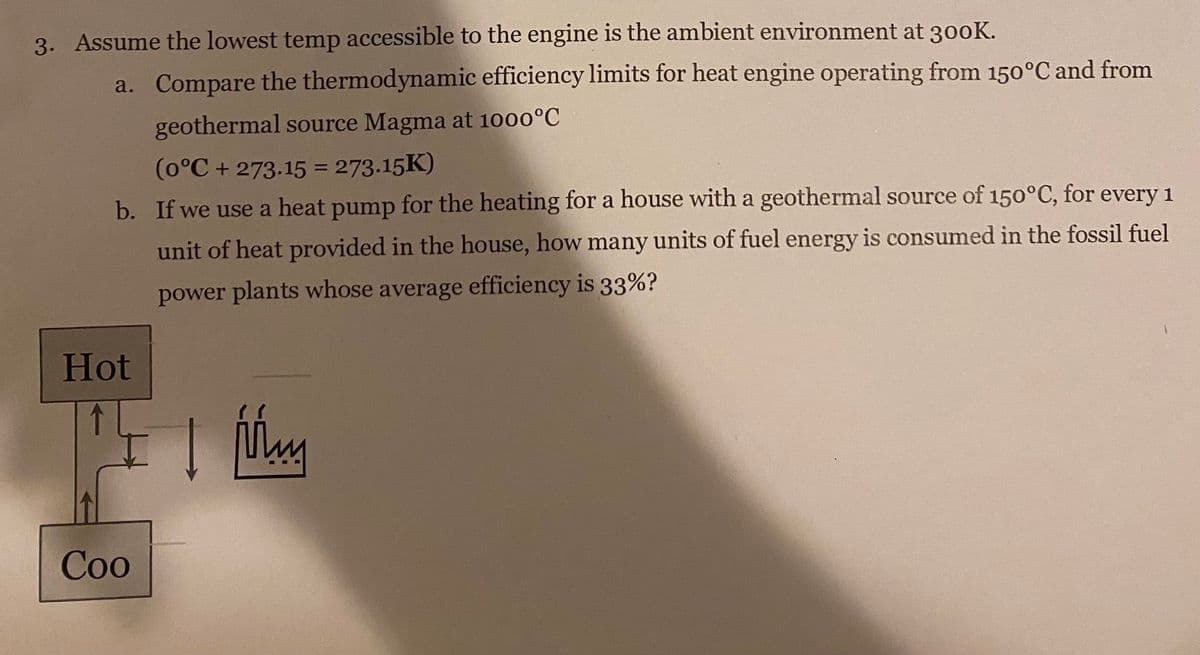 3. Assume the lowest temp accessible to the engine is the ambient environment at 300K.
Hot
Coo
a. Compare the thermodynamic efficiency limits for heat engine operating from 150°C and from
geothermal source Magma at 1000°C
(0°C + 273.15 = 273.15K)
b. If we use a heat pump for the heating for a house with a geothermal source of 150°C, for every 1
unit of heat provided in the house, how many units of fuel energy is consumed in the fossil fuel
power plants whose average efficiency is 33%?
Mm