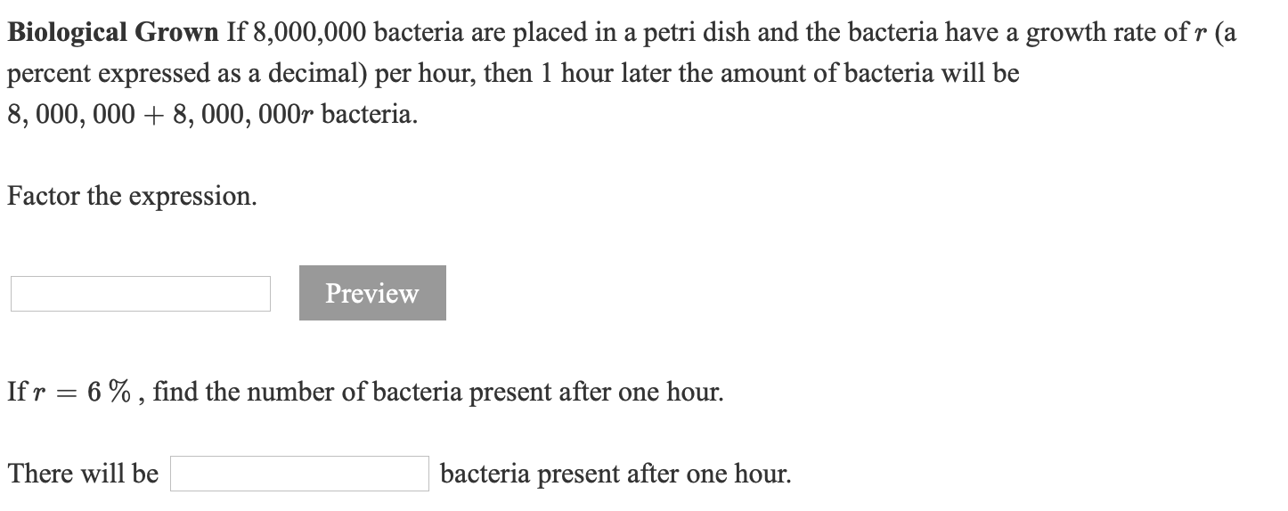 ### Biological Growth Scenario

**Problem Statement:**

If 8,000,000 bacteria are placed in a petri dish and the bacteria have a growth rate of \( r \) (a percent expressed as a decimal) per hour, then 1 hour later the amount of bacteria will be
\[ 
8,000,000 + 8,000,000r \text{ bacteria}.
\]

**Task 1: Factor the Expression.**

```
[Insert input field here]
```
```
[Insert Preview button here]
```

**Task 2: Growth Calculation**

Given \( r = 6\% \),
find the number of bacteria present after one hour.

There will be
\[ 
[Insert input field here] 
\]
bacteria present after one hour.