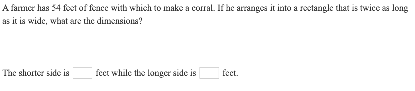 A farmer has 54 feet of fence with which to make a corral. If he arranges it into a rectangle that is twice as long
as it is wide, what are the dimensions?
