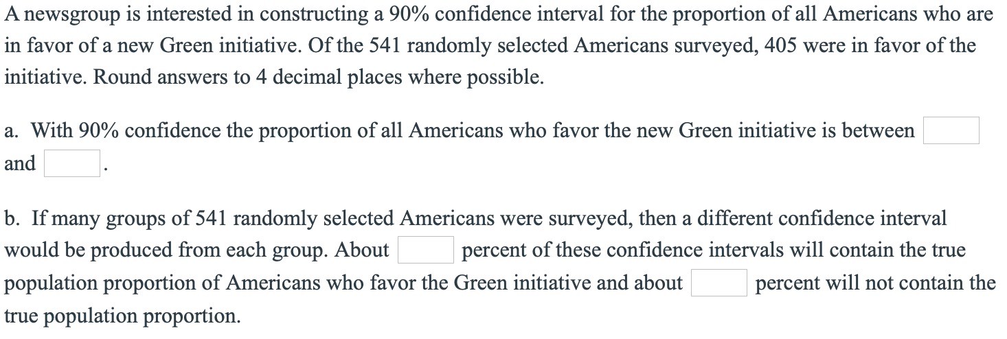 A newsgroup is interested in constructing a 90% confidence interval for the proportion of all Americans who are
in favor of a new Green initiative. Of the 541 randomly selected Americans surveyed, 405 were in favor of the
initiative. Round answers to 4 decimal places where possible.
a. With 90% confidence the proportion of all Americans who favor the new Green initiative is between
and
b. If many groups of 541 randomly selected Americans were surveyed, then a different confidence interval
would be produced from each group. About
percent of these confidence intervals will contain the true
population proportion of Americans who favor the Green initiative and about
percent will not contain the
true population proportion.
