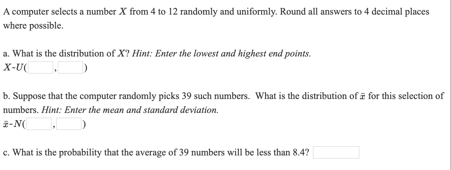 A computer selects a number X from 4 to 12 randomly and uniformly. Round all answers to 4 decimal places
where possible.
a. What is the distribution of X? Hint: Enter the lowest and highest end points.
X-U(
b. Suppose that the computer randomly picks 39 such numbers. What is the distribution of ē for this selection of
numbers. Hint: Enter the mean and standard deviation.
a-N(
c. What is the probability that the average of 39 numbers will be less than 8.4?
