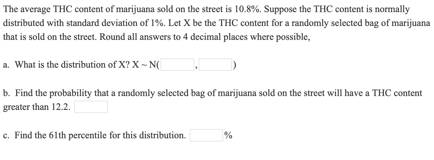 The average THC content of marijuana sold on the street is 10.8%. Suppose the THC content is normally
distributed with standard deviation of 1%. Let X be the THC content for a randomly selected bag of marijuana
that is sold on the street. Round all answers to 4 decimal places where possible,
a. What is the distribution of X? X ~ N(
b. Find the probability that a randomly selected bag of marijuana sold on the street will have a THC content
greater than 12.2.
c. Find the 61th percentile for this distribution.
%
