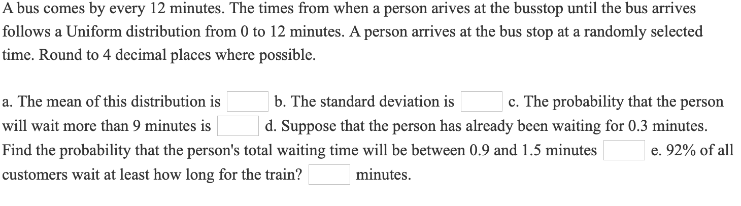 A bus comes by every 12 minutes. The times from when a person arives at the busstop until the bus arrives
follows a Uniform distribution from 0 to 12 minutes. A person arrives at the bus stop at a randomly selected
time. Round to 4 decimal places where possible.
a. The mean of this distribution is
b. The standard deviation is
c. The probability that the person
will wait more than 9 minutes is
d. Suppose that the person has already been waiting for 0.3 minutes.
Find the probability that the person's total waiting time will be between 0.9 and 1.5 minutes
e. 92% of all
customers wait at least how long for the train?
minutes.
