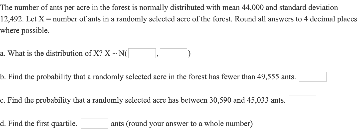 The number of ants per acre in the forest is normally distributed with mean 44,000 and standard deviation
12,492. Let X = number of ants in a randomly selected acre of the forest. Round all answers to 4 decimal places
where possible.
a. What is the distribution of X? X ~ N(
b. Find the probability that a randomly selected acre in the forest has fewer than 49,555 ants.
c. Find the probability that a randomly selected acre has between 30,590 and 45,033 ants.
