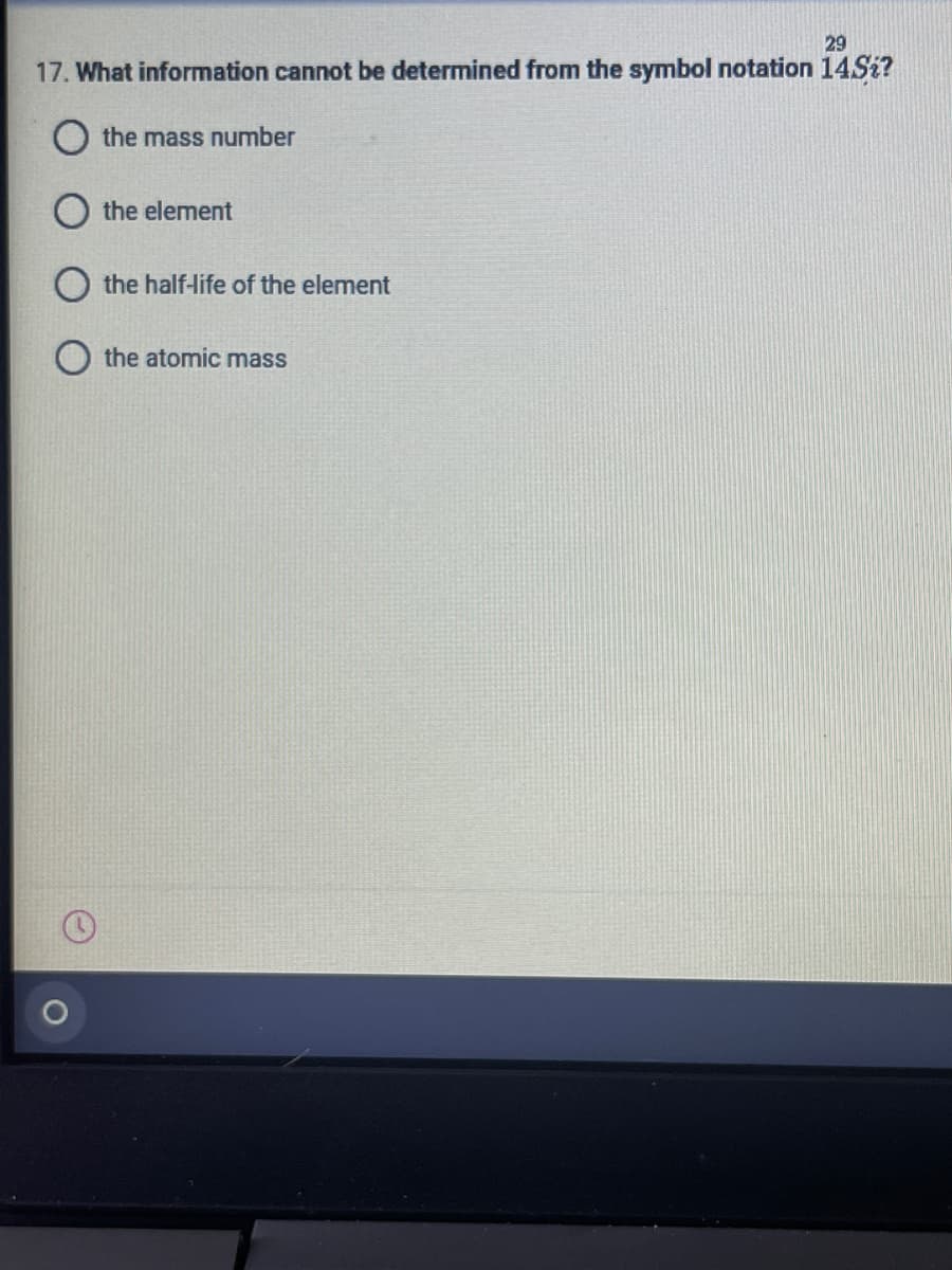 29
17. What information cannot be determined from the symbol notation 14SI?
the mass number
the element
O the half-life of the element
the atomic mass
