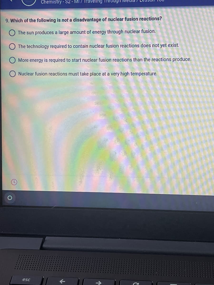 Chemistry - S2 - MI / Travellng
9. Which of the following is not a disadvantage of nuclear fusion reactions?
The sun produces a large amount of energy through nuclear fusion.
The technology required to contain nuclear fusion reactions does not yet exist.
More energy is required to start nuclear fusion reactions than the reactions produce.
Nuclear fusion reactions must take place at a very high temperature.
esc

