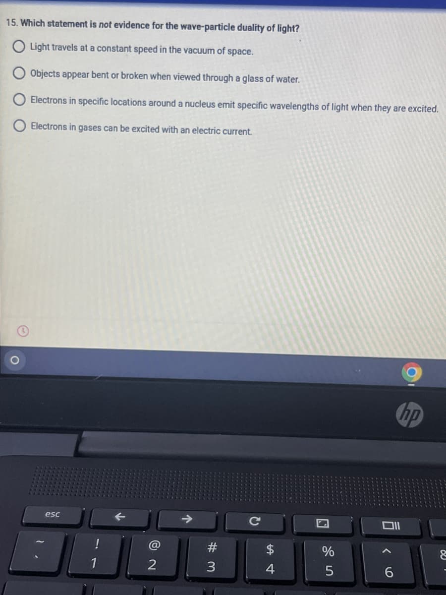15. Which statement is not evidence for the wave-particle duality of light?
O Light travels at a constant speed in the vacuum of space.
Objects appear bent or broken when viewed through a glass of water.
Electrons in specific locations around a nucleus emit specific wavelengths of light when they are excited.
Electrons in gases can be excited with an electric current.
hp
esc
#
$
1
2
4.
6.
