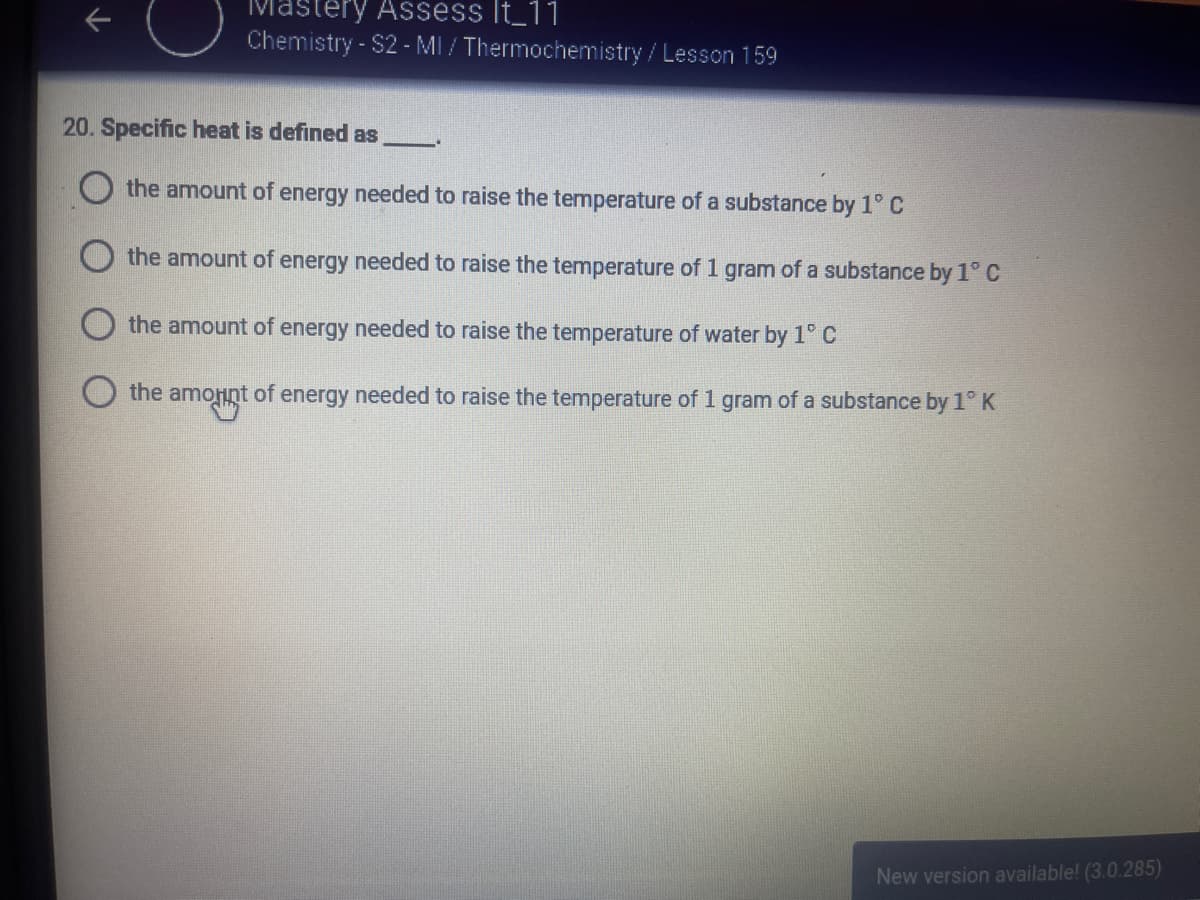 tery Assess It_11
Chemistry - S2 - MI / Thermochemistry/Lesson 159
20. Specific heat is defined as
O the amount of energy needed to raise the temperature of a substance by 1° C
the amount of energy needed to raise the temperature of 1 gram of a substance by 1° C
the amount of energy needed to raise the temperature of water by 1° C
the amonnt of energy needed to raise the temperature of 1 gram of a substance by 1° K
New version available! (3.0.285)
