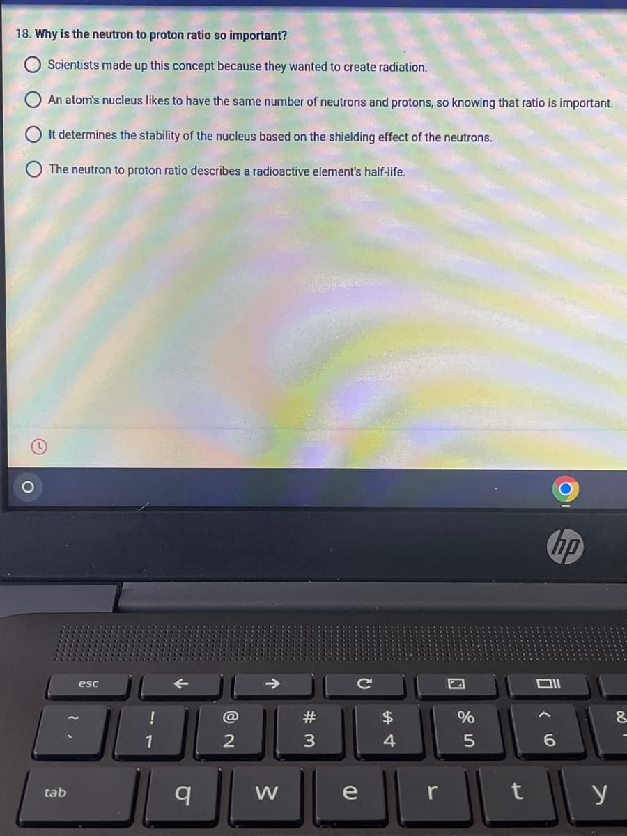 18. Why is the neutron to proton ratio so important?
Scientists made up this concept because they wanted to create radiation.
An atom's nucleus likes to have the same number of neutrons and protons, so knowing that ratio is important.
It determines the stability of the nucleus based on the shielding effect of the neutrons.
The neutron to proton ratio describes a radioactive element's half-life.
hp
esc
@
#
$
&.
1
2
4.
W
e
r
y
tab
10
