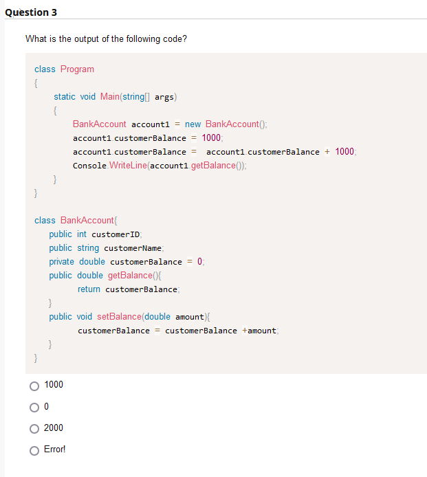 Question 3
What is the output of the following code?
class Program
{
}
static void Main(string[] args)
{
}
class BankAccount{
public int customer ID;
public string customer Name;
private double customerBalance
public double getBalance(){
return customerBalance;
}
BankAccount account1 = new BankAccount();
account1.customerBalance = 1000;
account1.customerBalance
1000
2000
Console.WriteLine(account1.getBalance());
Error!
}
public void setBalance(double amount) {
=
account1.customerBalance + 1000;
0;
customerBalance = customerBalance +amount;