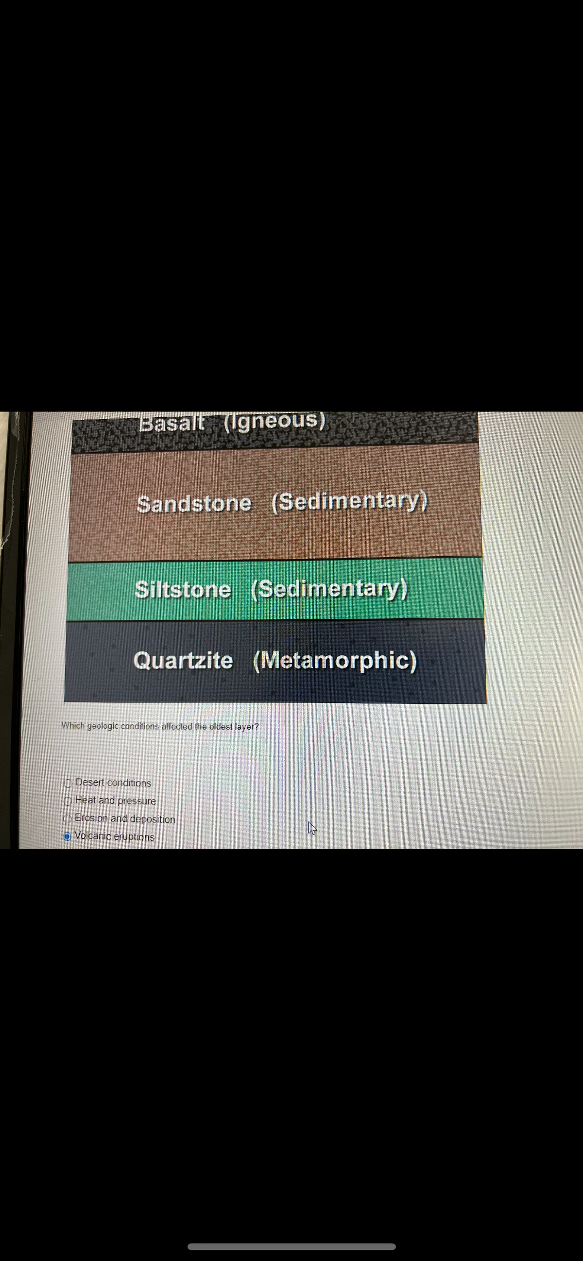 Basalt (Igneous)
Sandstone (Sedimentary)
Siltstone (Sedimentary)
Quartzite (Metamorphic)
Which geologic conditions affected the oldest layer?
Desert conditions
Heat and pressure
Erosion and deposition
Volcanic eruptions