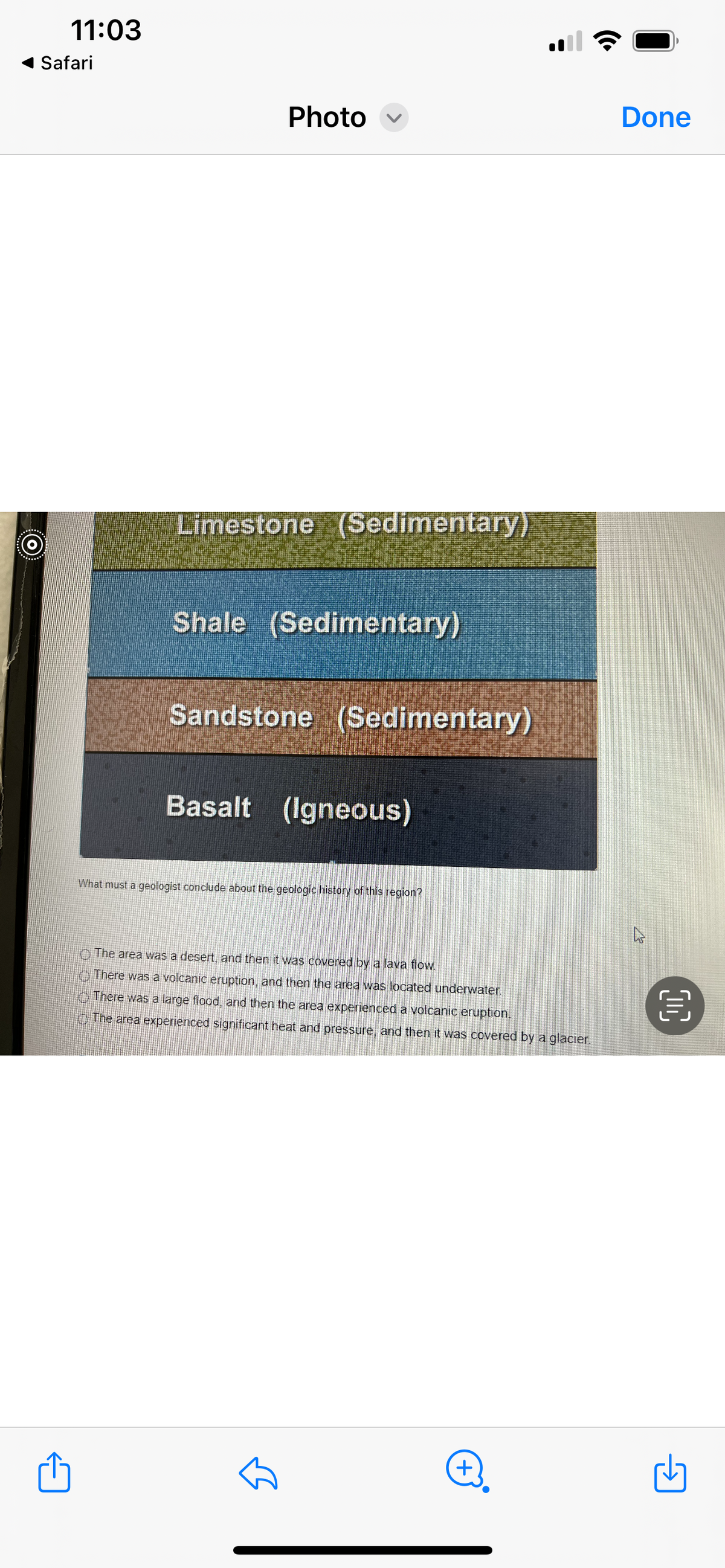 i
*......
......
11:03
Safari
******
Photo
Limestone (Sedimentary)
Shale (Sedimentary)
Sandstone (Sedimentary)
Basalt (Igneous)
What must a geologist conclude about the geologic history of this region?
The area was a desert, and then it was covered by a lava flow.
There was a volcanic eruption, and then the area was located underwater.
There was a large flood, and then the area experienced a volcanic eruption.
The area experienced significant heat and pressure, and then it was covered by a glacier.
+)
Done
घ
(0