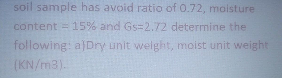 soil sample has avoid ratio of 0.72, moisture
content
= 15% and Gs=2.72 determine the
following: a)Dry unit weight, moist unit weight
(KN/m3).
