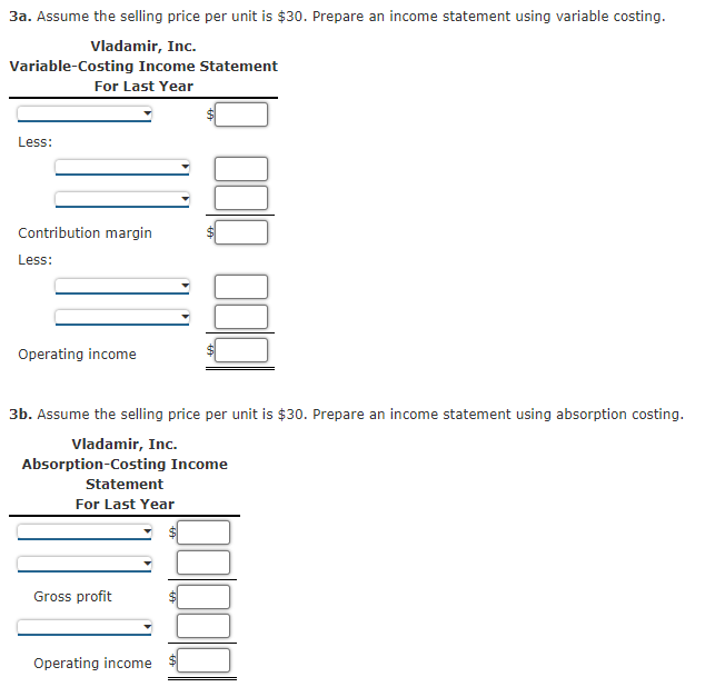 3a. Assume the selling price per unit is $30. Prepare an income statement using variable costing.
Vladamir, Inc.
Variable-Costing Income Statement
For Last Year
Less:
Contribution margin
Less:
Operating income
3b. Assume the selling price per unit is $30. Prepare an income statement using absorption costing.
Vladamir, Inc.
Absorption-Costing Income
Statement
For Last Year
Gross profit
Operating income
