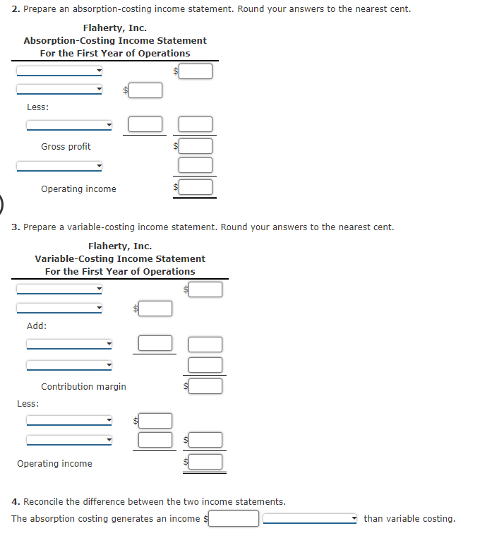 2. Prepare an absorption-costing income statement. Round your answers to the nearest cent.
Flaherty, Inc.
Absorption-Costing Income Statement
For the First Year of Operations
Less:
Gross profit
Operating income
3. Prepare a variable-costing income statement. Round your answers to the nearest cent.
Flaherty, Inc.
Variable-Costing Income Statement
For the First Year of Operations
Add:
Contribution margin
Less:
Operating income
4. Reconcile the difference between the two income statements.
The absorption costing generates an income $
than variable costing.
