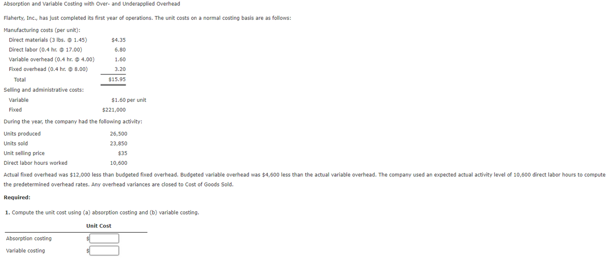 Absorption and Variable Costing with Over- and Underapplied Overhead
Flaherty, Inc., has just completed its first year of operations. The unit costs on a normal costing basis are as follows:
Manufacturing costs (per unit):
Direct materials (3 Ibs. @ 1.45)
$4.35
Direct labor (0.4 hr. @ 17.00)
6.80
Variable overhead (0.4 hr. @ 4.00)
1.60
Fixed overhead (0.4 hr. @ 8.00)
3.20
Total
$15.95
Selling and administrative costs:
Variable
$1.60 per unit
Fixed
$221,000
During the year, the company had the following activity:
Units produced
26,500
Units sold
23,850
Unit selling price
$35
Direct labor hours worked
10,600
Actual fixed overhead was $12,000 less than budgeted fixed overhead. Budgeted variable overhead was $4,600 less than the actual variable overhead. The company used an expected actual activity level of 10,600 direct labor hours to compute
the predetermined overhead rates. Any overhead variances are closed to Cost of Goods Sold.
Required:
1. Compute the unit cost using (a) absorption costing and (b) variable costing.
Unit Cost
Absorption costing
Variable costing
