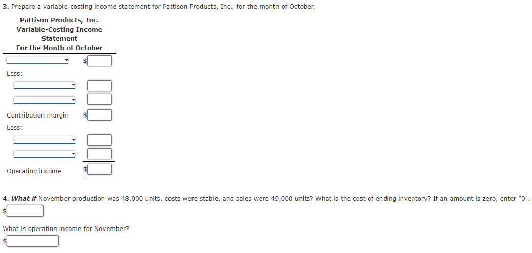 3. Prepare a variable-costing income statement for Pattison Products, Inc., for the month of October.
Pattison Products, Inc.
Variable-Costing Income
Statement
For the Month of October
Less:
Contribution margin
Less:
Operating income
4. What if November production was 48,000 units, costs were stable, and sales were 49,000 units? What is the cost of ending inventory? If an amount is zero, enter "0".
What is operating income for November?
