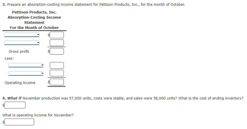 3. Prepare an absorption-costing income statement for Pattison Products, Inc., for the month of October.
Pattison Products, Inc.
Absorption-Costing Income
Statement
For the Month of October
Gross profit
Less:
Operating income
4. What if November production was 57,000 units, costs were stable, and sales were 58,000 units? What is the cost of ending inventory?
What is operating income for November?
