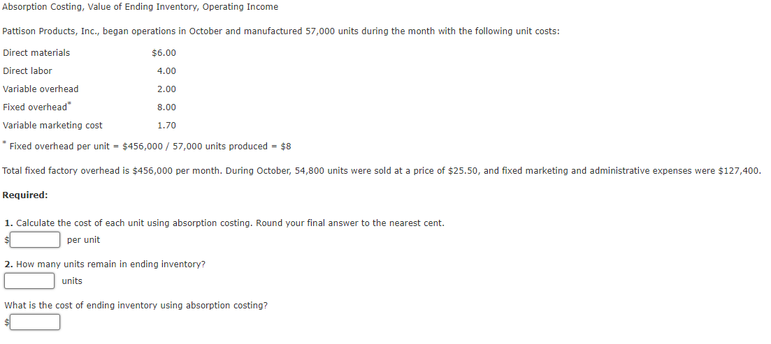 Absorption Costing, Value of Ending Inventory, Operating Income
Pattison Products, Inc., began operations in October and manufactured 57,000 units during the month with the following unit costs:
Direct materials
$6.00
Direct labor
4.00
Variable overhead
2.00
Fixed overhead*
8.00
Variable marketing cost
1.70
* Fixed overhead per unit = $456,000 / 57,000 units produced = $8
Total fixed factory overhead is $456,000 per month. During October, 54,800 units were sold at a price of $25.50, and fixed marketing and administrative expenses were $127,400.
Required:
1. Calculate the cost of each unit using absorption costing. Round your final answer to the nearest cent.
per unit
2. How many units remain in ending inventory?
units
What is the cost of ending inventory using absorption costing?
