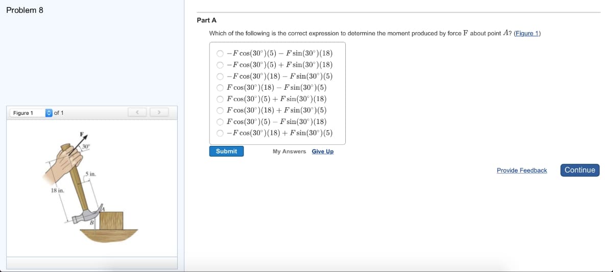 Problem 8
Figure 1
of 1
18 in.
30º
5 in
<
Part A
Which of the following is the correct expression to determine the moment produced by force F about point A? (Figure 1)
O-F cos(30°) (5) - F sin(30°) (18)
O-F cos(30°) (5) + Fsin (30°) (18)
O-F cos(30°) (18) - Fsin(30°) (5)
OF cos (30°) (18) - F sin(30°) (5)
OF cos (30°) (5) + Fsin(30°) (18)
OF cos (30°) (18) + F sin(30°) (5)
F cos(30°) (5) - F sin(30°) (18)
O-F cos (30°) (18) + Fsin(30°) (5)
Submit
My Answers Give Up
Provide Feedback
Continue