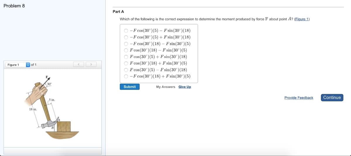 Problem 8
Figure 1
of 1
18 in.
30º
5 in.
<
Part A
Which of the following is the correct expression to determine the moment produced by force F about point A? (Figure 1)
O-F cos(30°) (5) - F sin(30°) (18)
O-F cos(30°) (5) + F sin(30°) (18)
O-F cos(30°) (18) - Fsin(30°) (5)
OF cos (30°) (18) - F sin(30°) (5)
OF cos (30°) (5) + Fsin(30°) (18)
OF cos (30°) (18) + F sin(30°) (5)
F cos (30°) (5) - F sin(30°) (18)
O-F cos (30°) (18) + Fsin(30°) (5)
Submit
My Answers Give Up
Provide Feedback
Continue