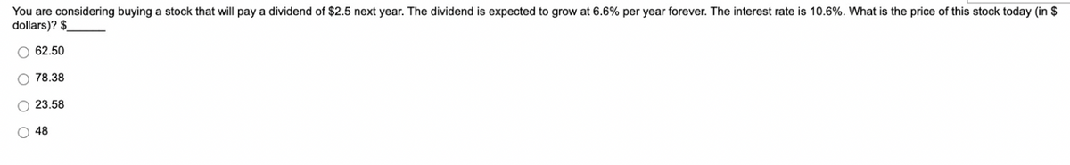 You are considering buying a stock that will pay a dividend of $2.5 next year. The dividend is expected to grow at 6.6% per year forever. The interest rate is 10.6%. What is the price of this stock today (in $
dollars)? $
O 62.50
78.38
O 23.58
48
