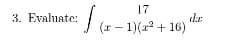 **Problem 3: Integral Evaluation**

Evaluate the integral:

\[ \int \frac{17}{(x-1)(x^2 + 16)} \, dx \]

---

This problem involves evaluating an integral using techniques from calculus, specifically the method of partial fraction decomposition or other relevant techniques. There are no graphs or diagrams associated with this problem. 

You will need to break down the integrand into simpler fractions, integrate each component separately, and then combine the results for the final answer.